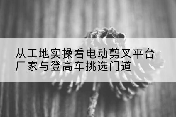 华亭电动剪叉升降平台厂家-从工地实操看电动剪叉平台厂家与登高车挑选门道