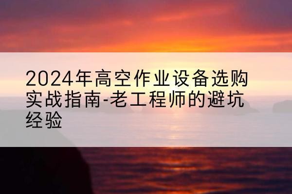 华亭高空作业升降机厂家推荐-2024年高空作业设备选购实战指南-老工程师的避坑经验
