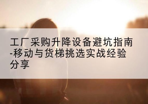 华亭移动式升降机怎么选-工厂采购升降设备避坑指南-移动与货梯挑选实战经验分享