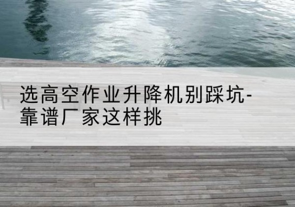 华亭剪叉式升降机厂家-选高空作业升降机别踩坑-靠谱厂家这样挑