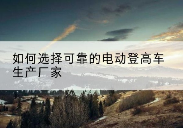 华亭电动登高车厂家-如何选择可靠的电动登高车生产厂家