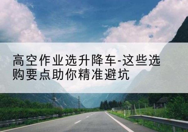 华亭升降车厂家-高空作业选升降车-这些选购要点助你*避坑
