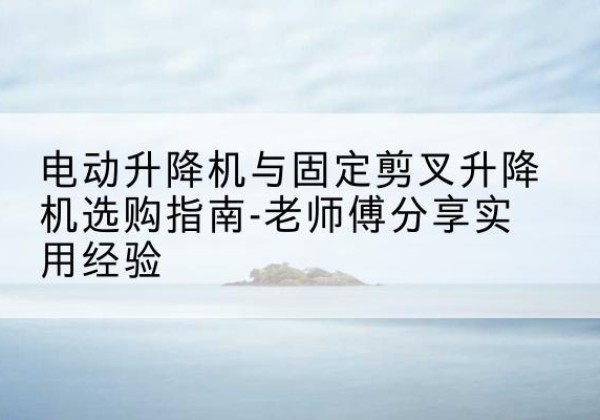 华亭电动升降机怎么选-电动升降机与固定剪叉升降机选购指南-老师傅分享实用经验