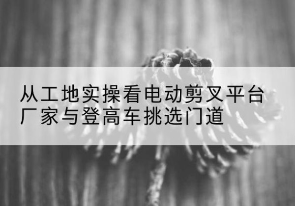 华亭电动剪叉升降平台厂家-从工地实操看电动剪叉平台厂家与登高车挑选门道
