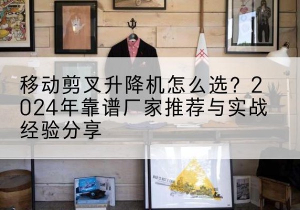 华亭升降平台厂家推荐-移动剪叉升降机怎么选？2024年靠谱厂家推荐与实战经验分享