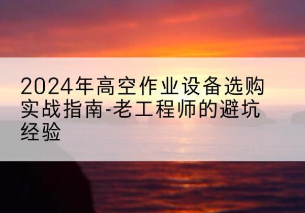 华亭高空作业升降机厂家推荐-2024年高空作业设备选购实战指南-老工程师的避坑经验